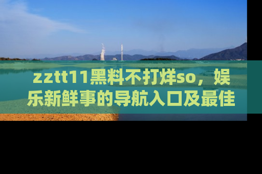 zztt11黑料不打烊so，娱乐新鲜事的导航入口及最佳浏览线路推荐