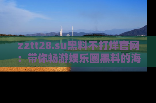zztt28.su黑料不打烊官网：带你畅游娱乐圈黑料的海洋，掌握每一条最新消息