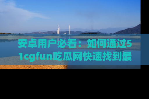 安卓用户必看：如何通过51cgfun吃瓜网快速找到最新链接？