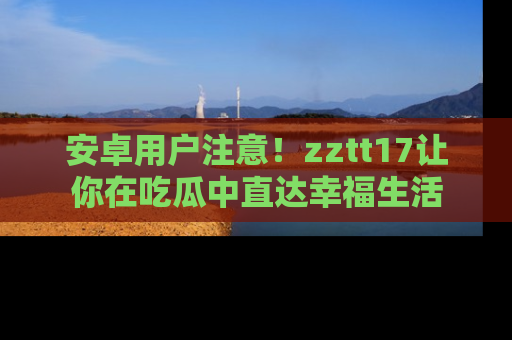 安卓用户注意！zztt17让你在吃瓜中直达幸福生活