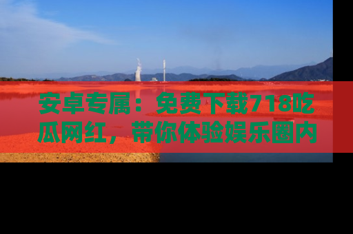 安卓专属：免费下载718吃瓜网红，带你体验娱乐圈内幕