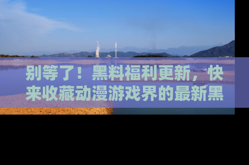 别等了！黑料福利更新，快来收藏动漫游戏界的最新黑料吧！