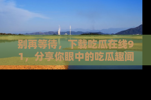 别再等待，下载吃瓜在线91，分享你眼中的吃瓜趣闻吧！