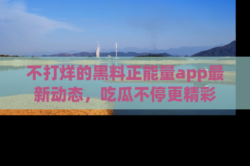 不打烊的黑料正能量app最新动态，吃瓜不停更精彩