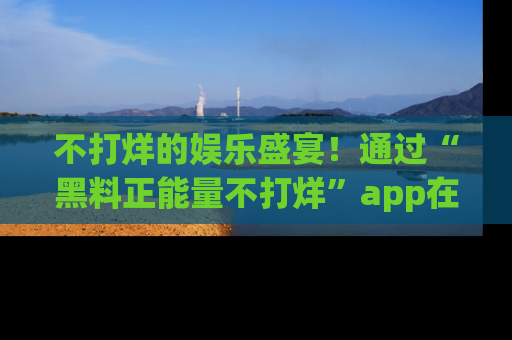 不打烊的娱乐盛宴！通过“黑料正能量不打烊”app在线观看最新内容，链接在此，不容错过！