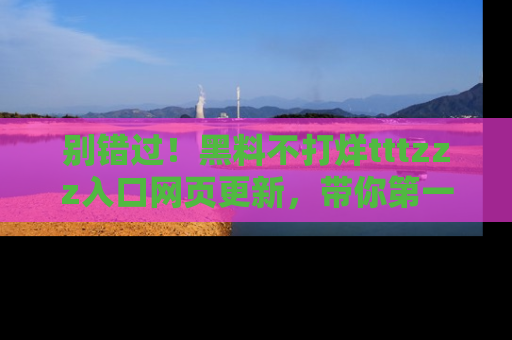 别错过！黑料不打烊tttzzz入口网页更新，带你第一时间了解最新动态！