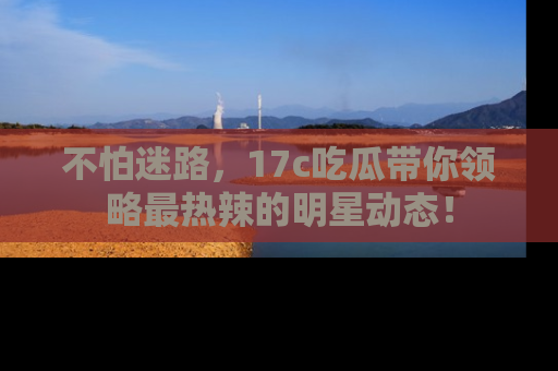不怕迷路，17c吃瓜带你领略最热辣的明星动态！