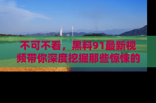 不可不看，黑料91最新视频带你深度挖掘那些惊悚的黑料内幕！
