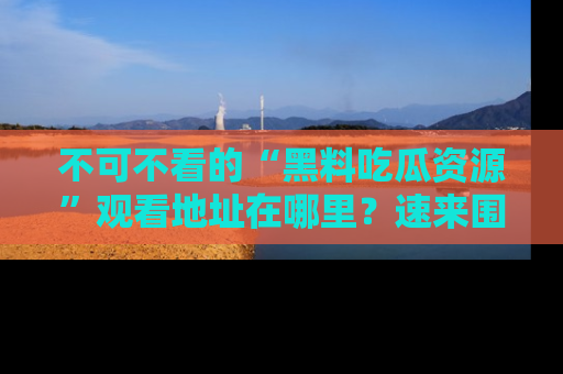 不可不看的“黑料吃瓜资源”观看地址在哪里？速来围观吧！