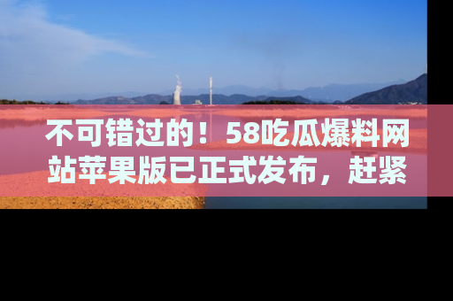 不可错过的！58吃瓜爆料网站苹果版已正式发布，赶紧体验！