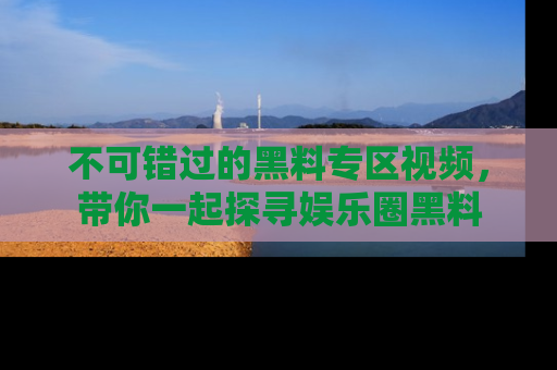 不可错过的黑料专区视频，带你一起探寻娱乐圈黑料