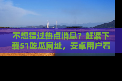 不想错过热点消息？赶紧下载51吃瓜网址，安卓用户看这边！