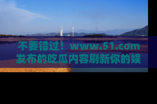 不要错过！www.51.com发布的吃瓜内容刷新你的娱乐认知