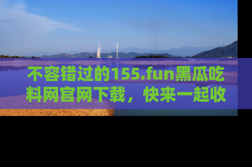 不容错过的155.fun黑瓜吃料网官网下载，快来一起收藏吃瓜新动态吧！