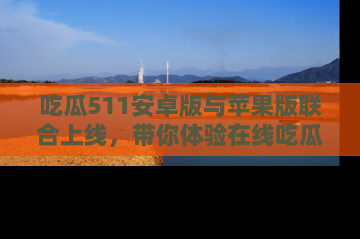 吃瓜511安卓版与苹果版联合上线，带你体验在线吃瓜新天地