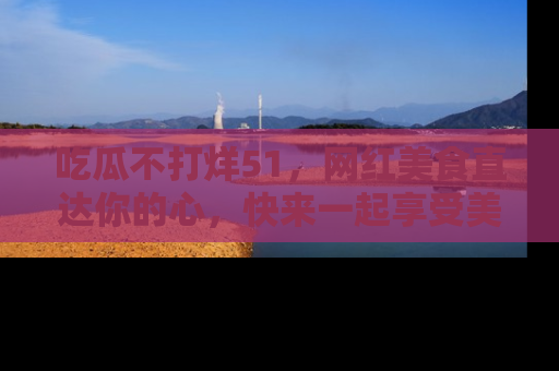吃瓜不打烊51，网红美食直达你的心，快来一起享受美好时光！