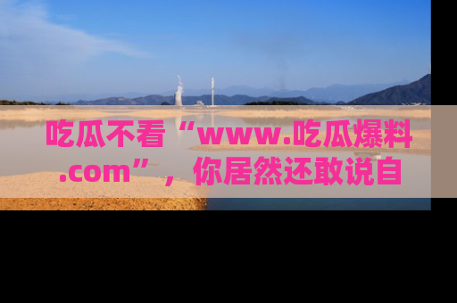 吃瓜不看“www.吃瓜爆料.com”，你居然还敢说自己是吃瓜群众？