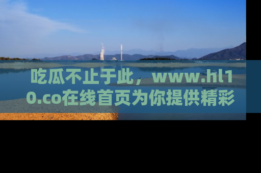 吃瓜不止于此，www.hl10.co在线首页为你提供精彩内幕