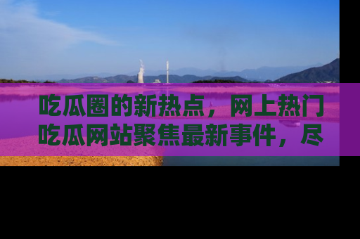 吃瓜圈的新热点，网上热门吃瓜网站聚焦最新事件，尽在吃瓜网站！