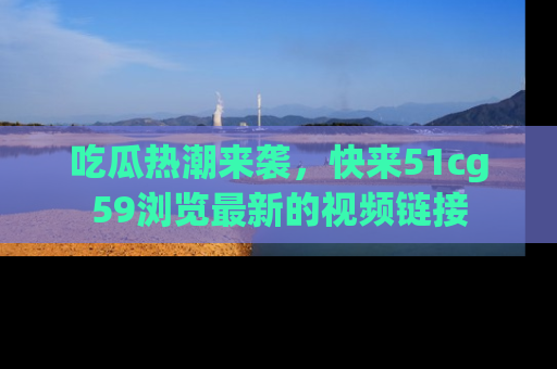 吃瓜热潮来袭，快来51cg59浏览最新的视频链接