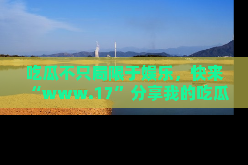 吃瓜不只局限于娱乐，快来“www.17”分享我的吃瓜技巧，成为社交圈的明星！