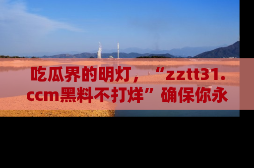 吃瓜界的明灯，“zztt31.ccm黑料不打烊”确保你永不迷路！