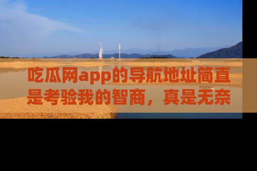吃瓜网app的导航地址简直是考验我的智商，真是无奈！