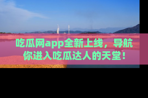 吃瓜网app全新上线，导航你进入吃瓜达人的天堂！