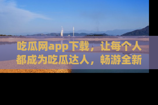 吃瓜网app下载，让每个人都成为吃瓜达人，畅游全新网页！