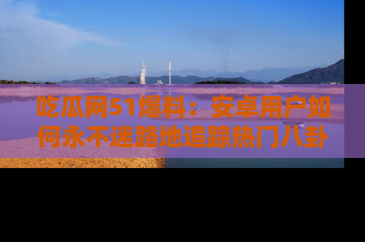 吃瓜网51爆料：安卓用户如何永不迷路地追踪热门八卦信息