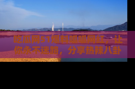 吃瓜网51爆料呱呱网红，让你永不迷路，分享热辣八卦速递！
