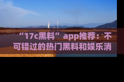 “17c黑料”app推荐:不可错过的热门黑料和娱乐消息