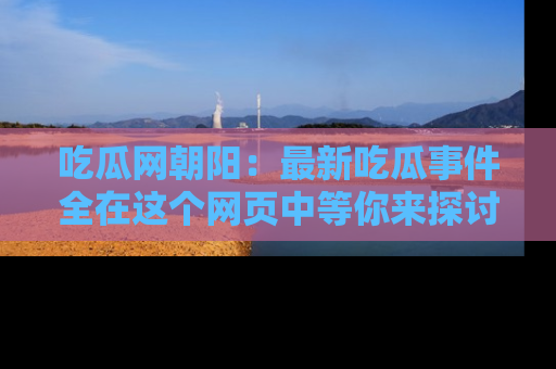 吃瓜网朝阳：最新吃瓜事件全在这个网页中等你来探讨！