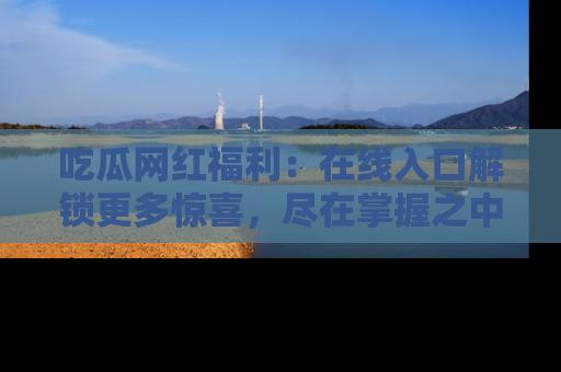 吃瓜网红福利：在线入口解锁更多惊喜，尽在掌握之中