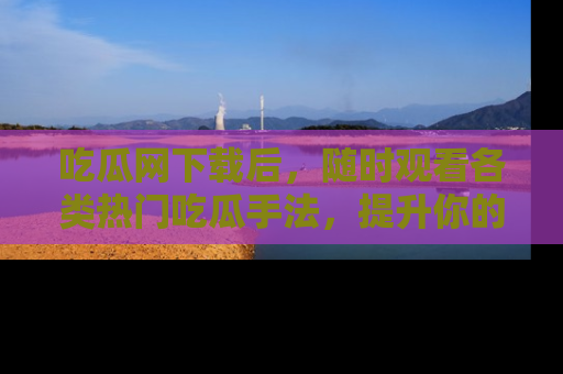 吃瓜网下载后，随时观看各类热门吃瓜手法，提升你的社交技能！