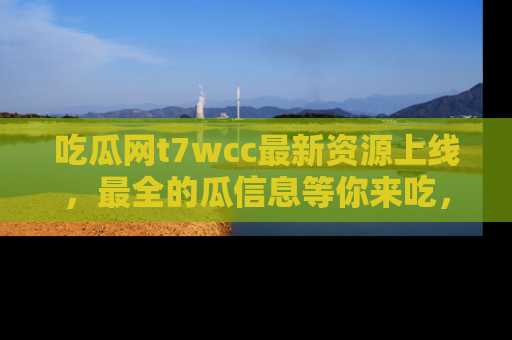 吃瓜网t7wcc最新资源上线，最全的瓜信息等你来吃，快来围观！