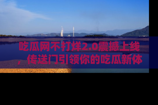 吃瓜网不打烊2.0震撼上线，传送门引领你的吃瓜新体验