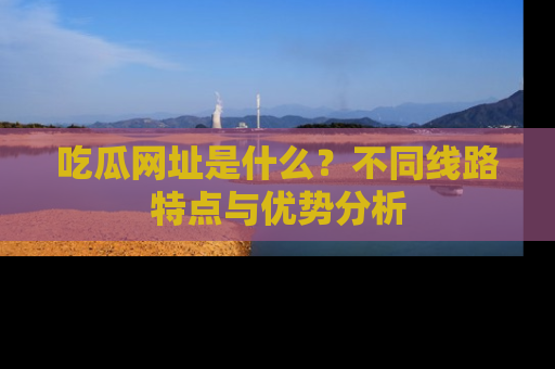 吃瓜网址是什么？不同线路特点与优势分析