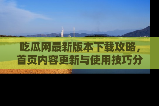 吃瓜网最新版本下载攻略，首页内容更新与使用技巧分享