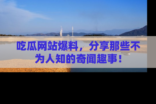 吃瓜网站爆料，分享那些不为人知的奇闻趣事！