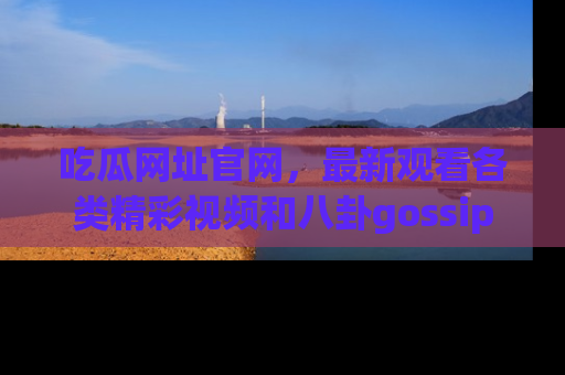 吃瓜网址官网，最新观看各类精彩视频和八卦gossip