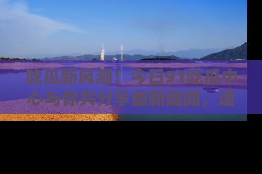 吃瓜新风潮！今日91吃瓜中心与你共分享最新趣闻，速来点击入口看看吧！
