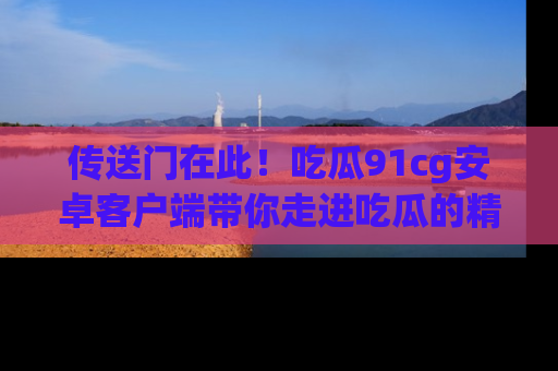 传送门在此！吃瓜91cg安卓客户端带你走进吃瓜的精彩世界