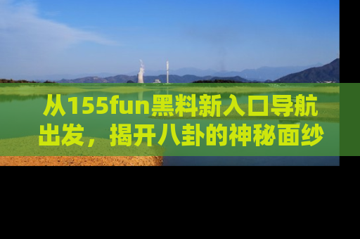 从155fun黑料新入口导航出发，揭开八卦的神秘面纱！