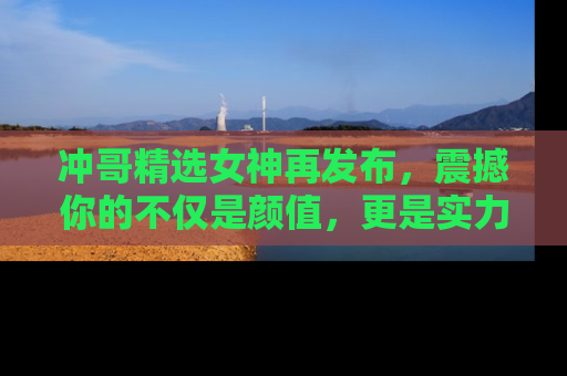 冲哥精选女神再发布，震撼你的不仅是颜值，更是实力！