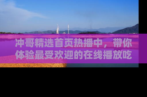 冲哥精选首页热播中，带你体验最受欢迎的在线播放吃瓜节目