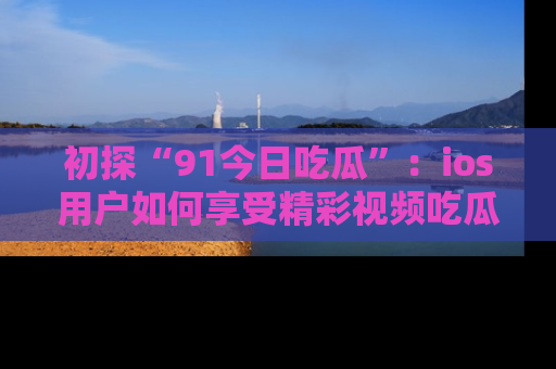 初探“91今日吃瓜”：ios用户如何享受精彩视频吃瓜时光
