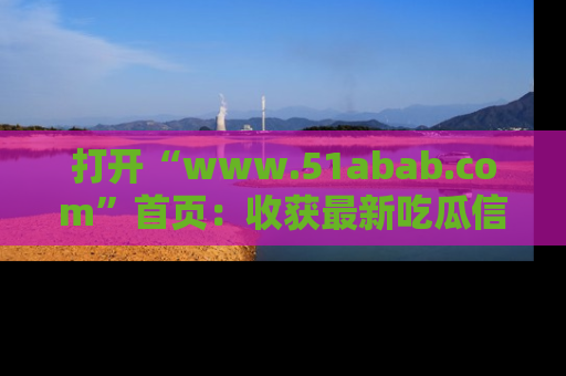 打开“www.51abab.com”首页：收获最新吃瓜信息，成为圈内明星动态达人！