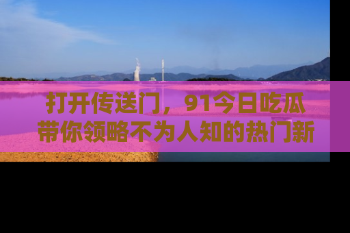 打开传送门，91今日吃瓜带你领略不为人知的热门新闻！