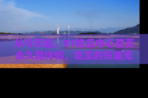 从今天起，91吃瓜中心首页永久陪伴你，吃瓜的乐趣无穷无尽！